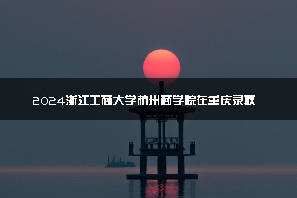 2024浙江工商大学杭州商学院在重庆录取分数线 各专业分数及位次