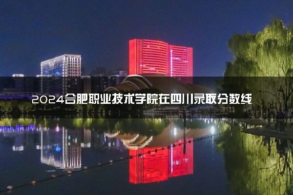 2024合肥职业技术学院在四川录取分数线 各专业分数及位次
