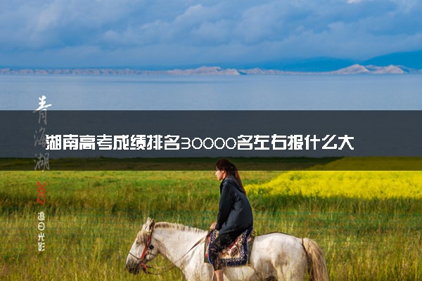 湖南高考成绩排名30000名左右报什么大学好（2025年参考）